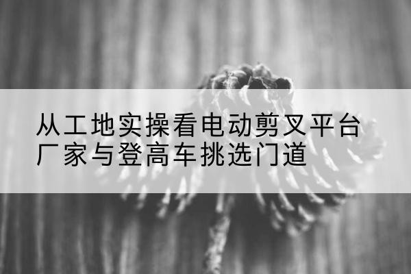子洲电动剪叉升降平台厂家-从工地实操看电动剪叉平台厂家与登高车挑选门道