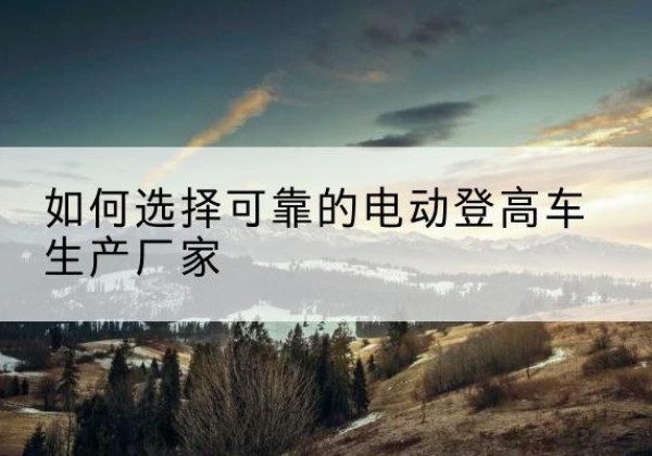 子洲电动登高车厂家-如何选择可靠的电动登高车生产厂家