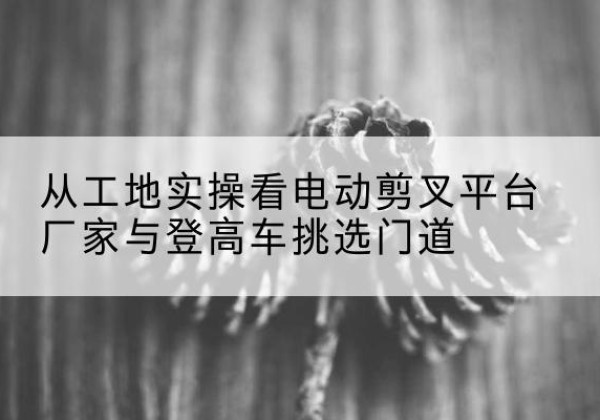 子洲电动剪叉升降平台厂家-从工地实操看电动剪叉平台厂家与登高车挑选门道